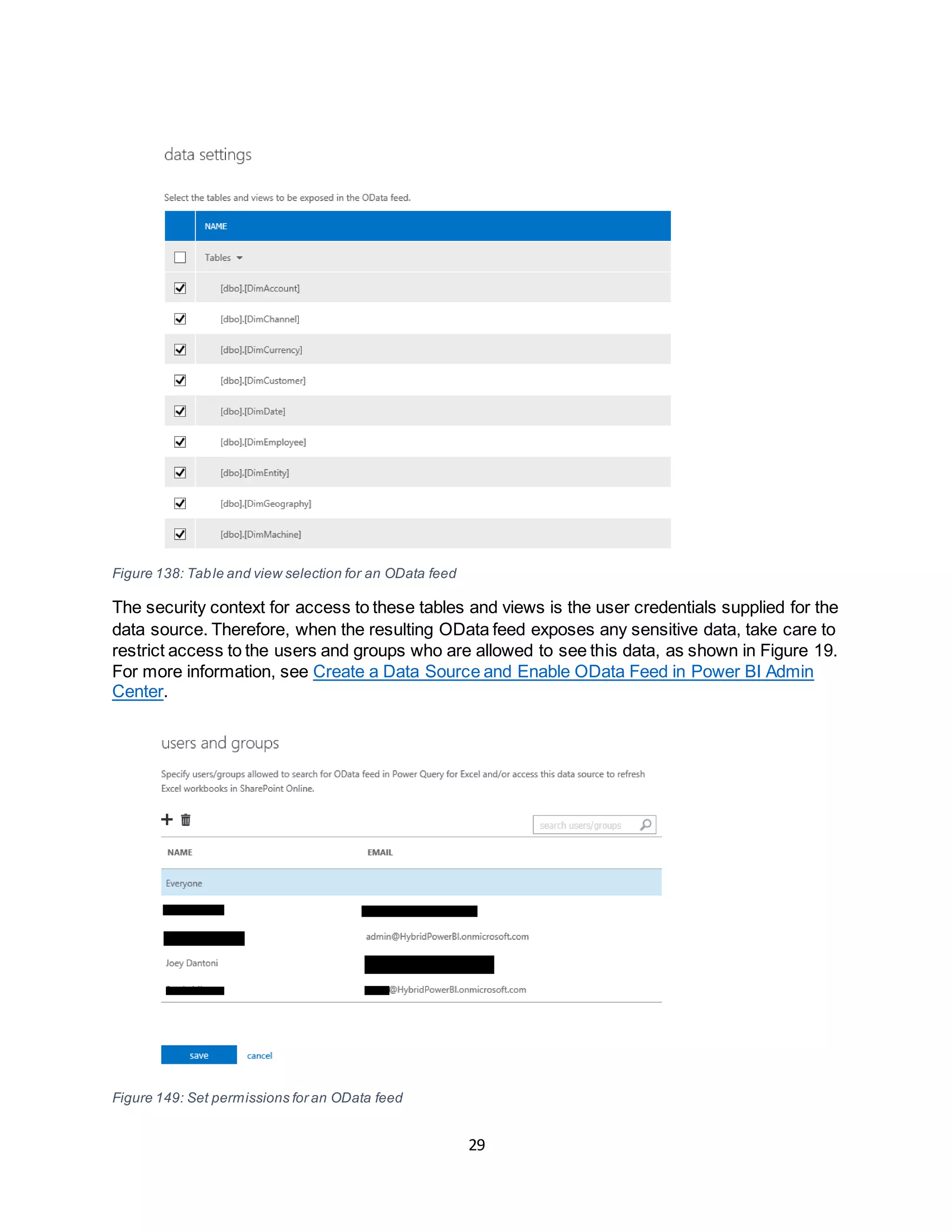 29
Figure 138: Table and view selection for an OData feed
The security context for access to these tables and views is the user credentials supplied for the
data source. Therefore, when the resulting OData feed exposes any sensitive data, take care to
restrict access to the users and groups who are allowed to see this data, as shown in Figure 19.
For more information, see Create a Data Source and Enable OData Feed in Power BI Admin
Center.
Figure 149: Set permissions for an OData feed
 