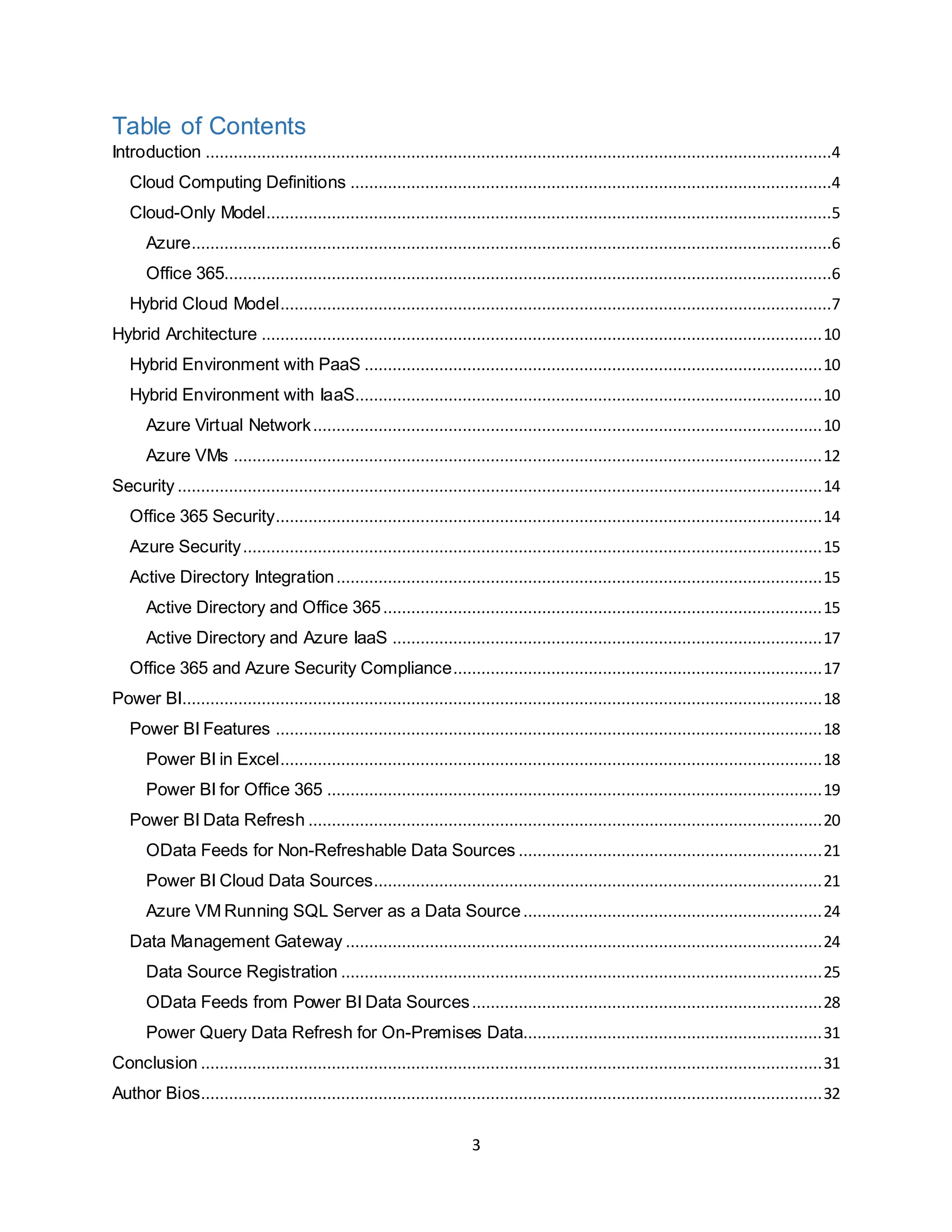3
Table of Contents
Introduction ......................................................................................................................................4
Cloud Computing Definitions .......................................................................................................4
Cloud-Only Model.........................................................................................................................5
Azure.........................................................................................................................................6
Office 365..................................................................................................................................6
Hybrid Cloud Model......................................................................................................................7
Hybrid Architecture ........................................................................................................................10
Hybrid Environment with PaaS ..................................................................................................10
Hybrid Environment with IaaS....................................................................................................10
Azure Virtual Network.............................................................................................................10
Azure VMs ..............................................................................................................................12
Security ..........................................................................................................................................14
Office 365 Security.....................................................................................................................14
Azure Security............................................................................................................................15
Active Directory Integration........................................................................................................15
Active Directory and Office 365..............................................................................................15
Active Directory and Azure IaaS ............................................................................................17
Office 365 and Azure Security Compliance...............................................................................17
Power BI.........................................................................................................................................18
Power BI Features .....................................................................................................................18
Power BI in Excel....................................................................................................................18
Power BI for Office 365 ..........................................................................................................19
Power BI Data Refresh ..............................................................................................................20
OData Feeds for Non-Refreshable Data Sources .................................................................21
Power BI Cloud Data Sources................................................................................................21
Azure VM Running SQL Server as a Data Source................................................................24
Data Management Gateway ......................................................................................................24
Data Source Registration .......................................................................................................25
OData Feeds from Power BI Data Sources...........................................................................28
Power Query Data Refresh for On-Premises Data................................................................31
Conclusion .....................................................................................................................................31
Author Bios.....................................................................................................................................32
 