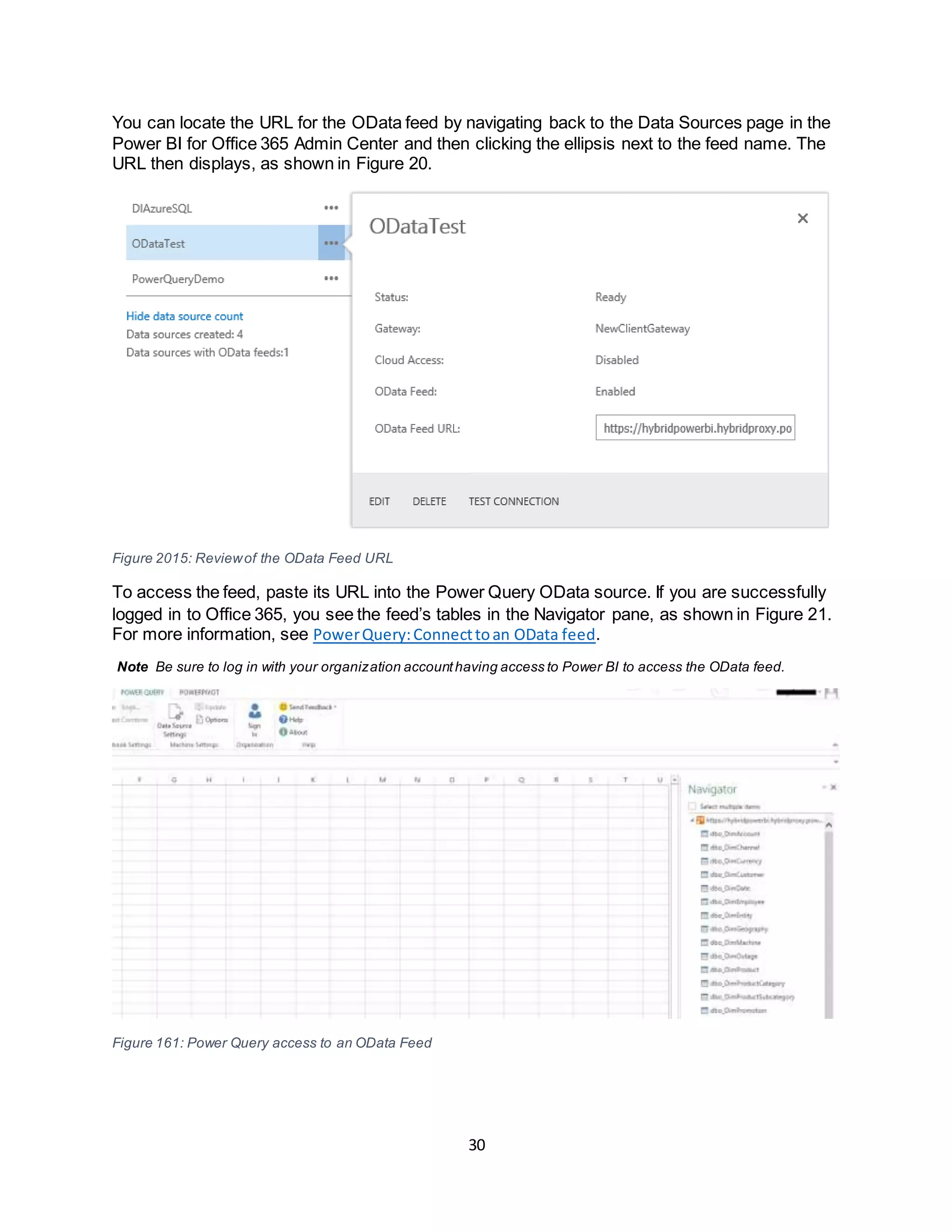 30
You can locate the URL for the OData feed by navigating back to the Data Sources page in the
Power BI for Office 365 Admin Center and then clicking the ellipsis next to the feed name. The
URL then displays, as shown in Figure 20.
Figure 2015: Reviewof the OData Feed URL
To access the feed, paste its URL into the Power Query OData source. If you are successfully
logged in to Office 365, you see the feed’s tables in the Navigator pane, as shown in Figure 21.
For more information, see PowerQuery:Connecttoan OData feed.
Note Be sure to log in with your organization accounthaving access to Power BI to access the OData feed.
Figure 161: Power Query access to an OData Feed
 