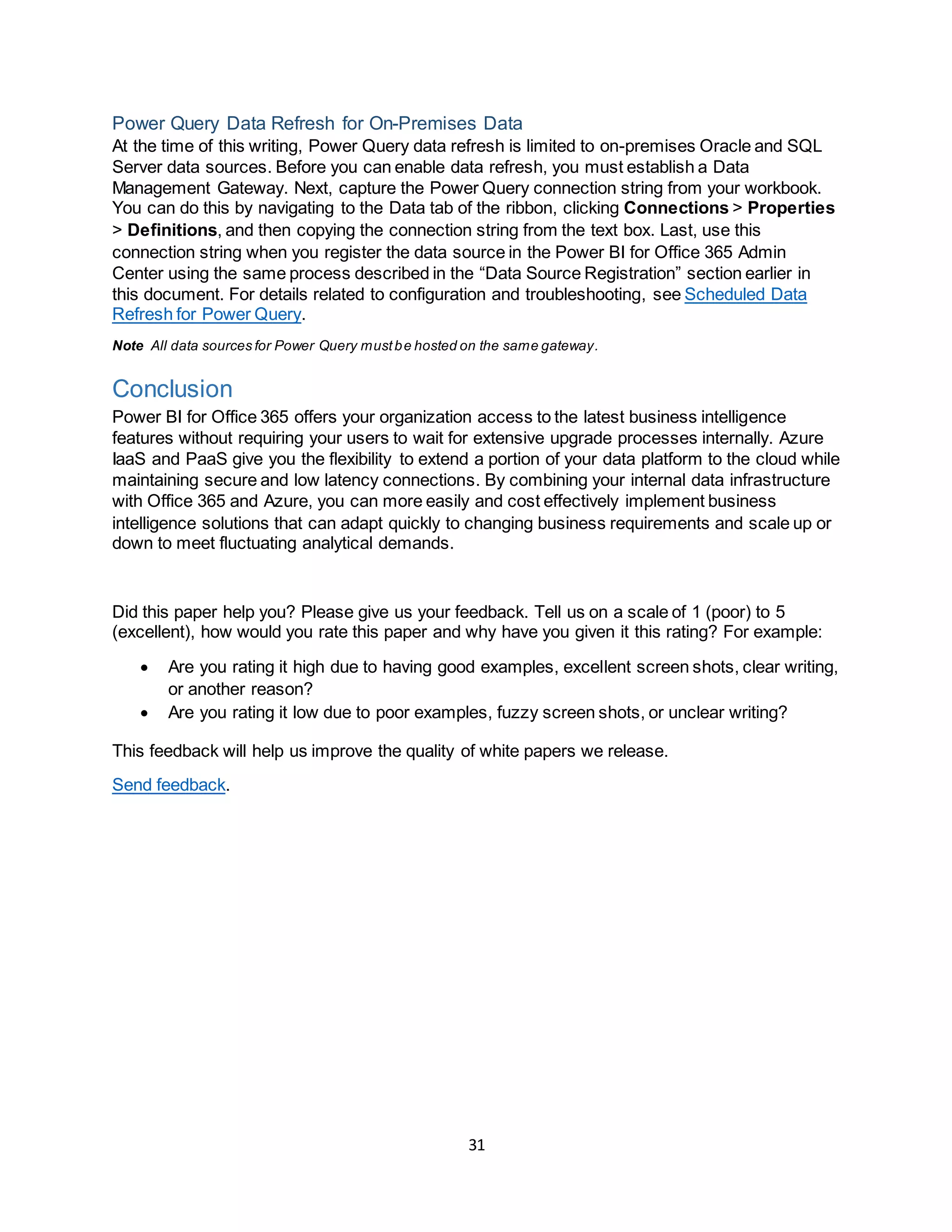 31
Power Query Data Refresh for On-Premises Data
At the time of this writing, Power Query data refresh is limited to on-premises Oracle and SQL
Server data sources. Before you can enable data refresh, you must establish a Data
Management Gateway. Next, capture the Power Query connection string from your workbook.
You can do this by navigating to the Data tab of the ribbon, clicking Connections > Properties
> Definitions, and then copying the connection string from the text box. Last, use this
connection string when you register the data source in the Power BI for Office 365 Admin
Center using the same process described in the “Data Source Registration” section earlier in
this document. For details related to configuration and troubleshooting, see Scheduled Data
Refresh for Power Query.
Note All data sources for Power Query mustbe hosted on the same gateway.
Conclusion
Power BI for Office 365 offers your organization access to the latest business intelligence
features without requiring your users to wait for extensive upgrade processes internally. Azure
IaaS and PaaS give you the flexibility to extend a portion of your data platform to the cloud while
maintaining secure and low latency connections. By combining your internal data infrastructure
with Office 365 and Azure, you can more easily and cost effectively implement business
intelligence solutions that can adapt quickly to changing business requirements and scale up or
down to meet fluctuating analytical demands.
Did this paper help you? Please give us your feedback. Tell us on a scale of 1 (poor) to 5
(excellent), how would you rate this paper and why have you given it this rating? For example:
 Are you rating it high due to having good examples, excellent screen shots, clear writing,
or another reason?
 Are you rating it low due to poor examples, fuzzy screen shots, or unclear writing?
This feedback will help us improve the quality of white papers we release.
Send feedback.
 