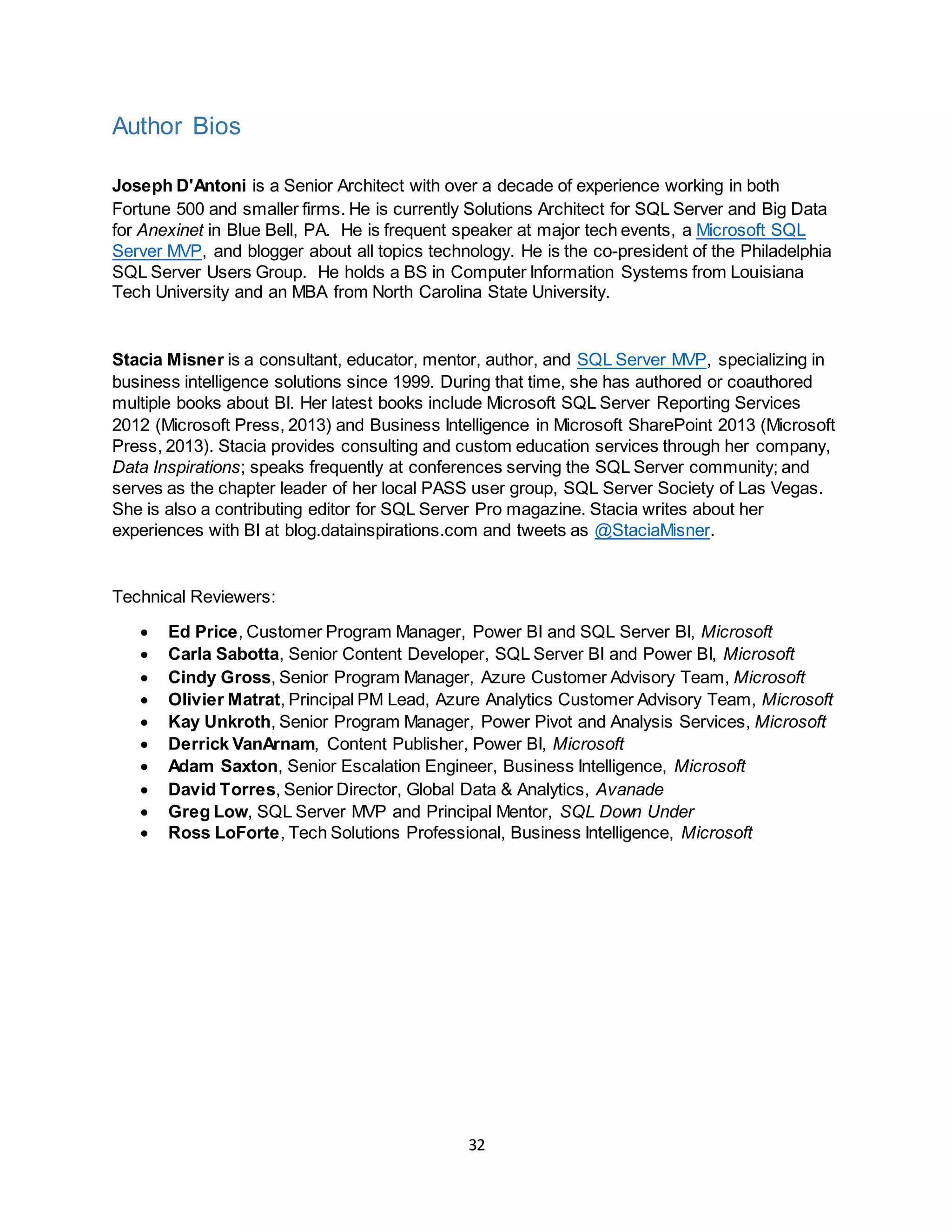 32
Author Bios
Joseph D'Antoni is a Senior Architect with over a decade of experience working in both
Fortune 500 and smaller firms. He is currently Solutions Architect for SQL Server and Big Data
for Anexinet in Blue Bell, PA. He is frequent speaker at major tech events, a Microsoft SQL
Server MVP, and blogger about all topics technology. He is the co-president of the Philadelphia
SQL Server Users Group. He holds a BS in Computer Information Systems from Louisiana
Tech University and an MBA from North Carolina State University.
Stacia Misner is a consultant, educator, mentor, author, and SQL Server MVP, specializing in
business intelligence solutions since 1999. During that time, she has authored or coauthored
multiple books about BI. Her latest books include Microsoft SQL Server Reporting Services
2012 (Microsoft Press, 2013) and Business Intelligence in Microsoft SharePoint 2013 (Microsoft
Press, 2013). Stacia provides consulting and custom education services through her company,
Data Inspirations; speaks frequently at conferences serving the SQL Server community; and
serves as the chapter leader of her local PASS user group, SQL Server Society of Las Vegas.
She is also a contributing editor for SQL Server Pro magazine. Stacia writes about her
experiences with BI at blog.datainspirations.com and tweets as @StaciaMisner.
Technical Reviewers:
 Ed Price, Customer Program Manager, Power BI and SQL Server BI, Microsoft
 Carla Sabotta, Senior Content Developer, SQL Server BI and Power BI, Microsoft
 Cindy Gross, Senior Program Manager, Azure Customer Advisory Team, Microsoft
 Olivier Matrat, Principal PM Lead, Azure Analytics Customer Advisory Team, Microsoft
 Kay Unkroth, Senior Program Manager, Power Pivot and Analysis Services, Microsoft
 Derrick VanArnam, Content Publisher, Power BI, Microsoft
 Adam Saxton, Senior Escalation Engineer, Business Intelligence, Microsoft
 David Torres, Senior Director, Global Data & Analytics, Avanade
 Greg Low, SQL Server MVP and Principal Mentor, SQL Down Under
 Ross LoForte, Tech Solutions Professional, Business Intelligence, Microsoft
 