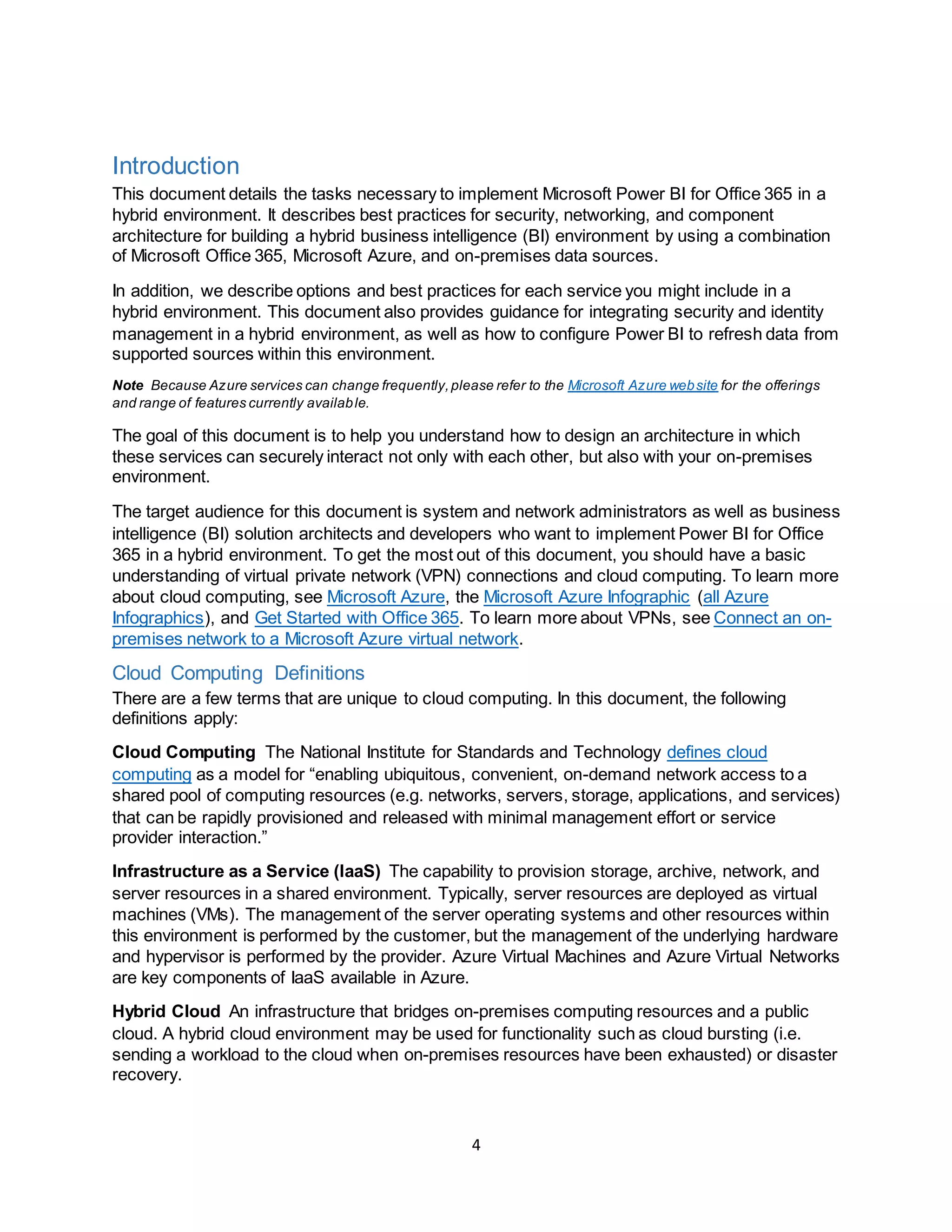 4
Introduction
This document details the tasks necessary to implement Microsoft Power BI for Office 365 in a
hybrid environment. It describes best practices for security, networking, and component
architecture for building a hybrid business intelligence (BI) environment by using a combination
of Microsoft Office 365, Microsoft Azure, and on-premises data sources.
In addition, we describe options and best practices for each service you might include in a
hybrid environment. This document also provides guidance for integrating security and identity
management in a hybrid environment, as well as how to configure Power BI to refresh data from
supported sources within this environment.
Note Because Azure services can change frequently,please refer to the Microsoft Azure website for the offerings
and range of features currently available.
The goal of this document is to help you understand how to design an architecture in which
these services can securely interact not only with each other, but also with your on-premises
environment.
The target audience for this document is system and network administrators as well as business
intelligence (BI) solution architects and developers who want to implement Power BI for Office
365 in a hybrid environment. To get the most out of this document, you should have a basic
understanding of virtual private network (VPN) connections and cloud computing. To learn more
about cloud computing, see Microsoft Azure, the Microsoft Azure Infographic (all Azure
Infographics), and Get Started with Office 365. To learn more about VPNs, see Connect an on-
premises network to a Microsoft Azure virtual network.
Cloud Computing Definitions
There are a few terms that are unique to cloud computing. In this document, the following
definitions apply:
Cloud Computing The National Institute for Standards and Technology defines cloud
computing as a model for “enabling ubiquitous, convenient, on-demand network access to a
shared pool of computing resources (e.g. networks, servers, storage, applications, and services)
that can be rapidly provisioned and released with minimal management effort or service
provider interaction.”
Infrastructure as a Service (IaaS) The capability to provision storage, archive, network, and
server resources in a shared environment. Typically, server resources are deployed as virtual
machines (VMs). The management of the server operating systems and other resources within
this environment is performed by the customer, but the management of the underlying hardware
and hypervisor is performed by the provider. Azure Virtual Machines and Azure Virtual Networks
are key components of IaaS available in Azure.
Hybrid Cloud An infrastructure that bridges on-premises computing resources and a public
cloud. A hybrid cloud environment may be used for functionality such as cloud bursting (i.e.
sending a workload to the cloud when on-premises resources have been exhausted) or disaster
recovery.
 