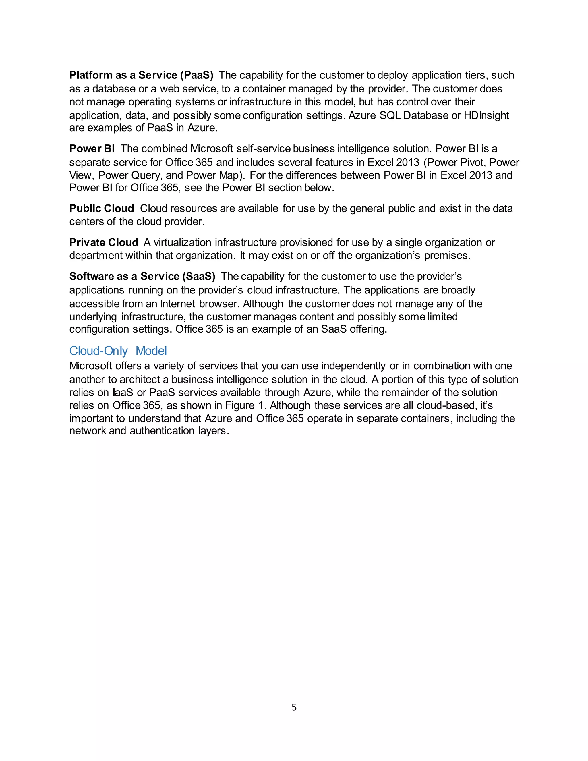 5
Platform as a Service (PaaS) The capability for the customer to deploy application tiers, such
as a database or a web service, to a container managed by the provider. The customer does
not manage operating systems or infrastructure in this model, but has control over their
application, data, and possibly some configuration settings. Azure SQL Database or HDInsight
are examples of PaaS in Azure.
Power BI The combined Microsoft self-service business intelligence solution. Power BI is a
separate service for Office 365 and includes several features in Excel 2013 (Power Pivot, Power
View, Power Query, and Power Map). For the differences between Power BI in Excel 2013 and
Power BI for Office 365, see the Power BI section below.
Public Cloud Cloud resources are available for use by the general public and exist in the data
centers of the cloud provider.
Private Cloud A virtualization infrastructure provisioned for use by a single organization or
department within that organization. It may exist on or off the organization’s premises.
Software as a Service (SaaS) The capability for the customer to use the provider’s
applications running on the provider’s cloud infrastructure. The applications are broadly
accessible from an Internet browser. Although the customer does not manage any of the
underlying infrastructure, the customer manages content and possibly some limited
configuration settings. Office 365 is an example of an SaaS offering.
Cloud-Only Model
Microsoft offers a variety of services that you can use independently or in combination with one
another to architect a business intelligence solution in the cloud. A portion of this type of solution
relies on IaaS or PaaS services available through Azure, while the remainder of the solution
relies on Office 365, as shown in Figure 1. Although these services are all cloud-based, it’s
important to understand that Azure and Office 365 operate in separate containers, including the
network and authentication layers.
 