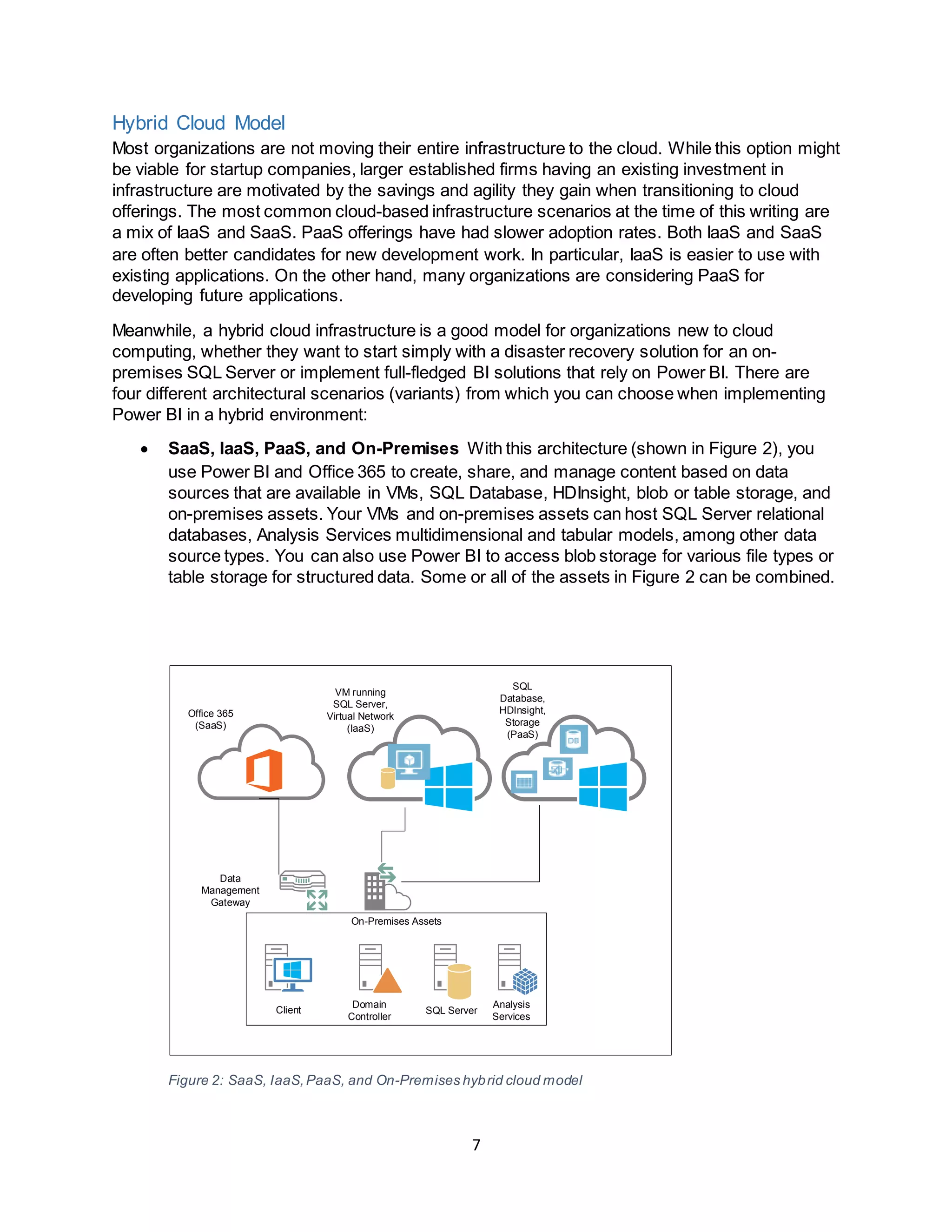7
Hybrid Cloud Model
Most organizations are not moving their entire infrastructure to the cloud. While this option might
be viable for startup companies, larger established firms having an existing investment in
infrastructure are motivated by the savings and agility they gain when transitioning to cloud
offerings. The most common cloud-based infrastructure scenarios at the time of this writing are
a mix of IaaS and SaaS. PaaS offerings have had slower adoption rates. Both IaaS and SaaS
are often better candidates for new development work. In particular, IaaS is easier to use with
existing applications. On the other hand, many organizations are considering PaaS for
developing future applications.
Meanwhile, a hybrid cloud infrastructure is a good model for organizations new to cloud
computing, whether they want to start simply with a disaster recovery solution for an on-
premises SQL Server or implement full-fledged BI solutions that rely on Power BI. There are
four different architectural scenarios (variants) from which you can choose when implementing
Power BI in a hybrid environment:
 SaaS, IaaS, PaaS, and On-Premises With this architecture (shown in Figure 2), you
use Power BI and Office 365 to create, share, and manage content based on data
sources that are available in VMs, SQL Database, HDInsight, blob or table storage, and
on-premises assets. Your VMs and on-premises assets can host SQL Server relational
databases, Analysis Services multidimensional and tabular models, among other data
source types. You can also use Power BI to access blob storage for various file types or
table storage for structured data. Some or all of the assets in Figure 2 can be combined.
On-Premises Assets
Domain
Controller
Data
Management
Gateway
Office 365
(SaaS)
VM running
SQL Server,
Virtual Network
(IaaS)
Client SQL Server
Analysis
Services
SQL
Database,
HDInsight,
Storage
(PaaS)
Figure 2: SaaS, IaaS,PaaS, and On-Premises hybrid cloud model
 