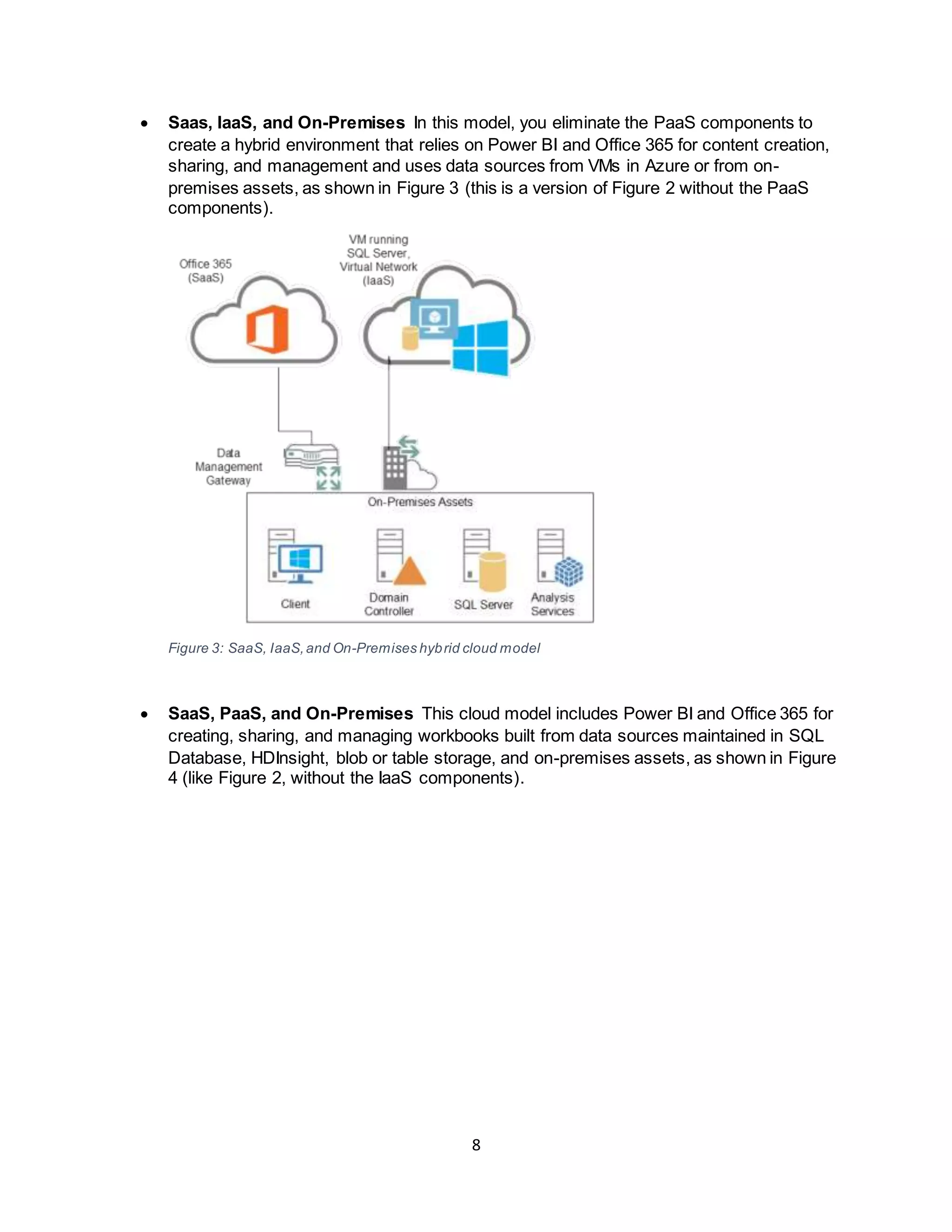 8
 Saas, IaaS, and On-Premises In this model, you eliminate the PaaS components to
create a hybrid environment that relies on Power BI and Office 365 for content creation,
sharing, and management and uses data sources from VMs in Azure or from on-
premises assets, as shown in Figure 3 (this is a version of Figure 2 without the PaaS
components).
Figure 3: SaaS, IaaS,and On-Premises hybrid cloud model
 SaaS, PaaS, and On-Premises This cloud model includes Power BI and Office 365 for
creating, sharing, and managing workbooks built from data sources maintained in SQL
Database, HDInsight, blob or table storage, and on-premises assets, as shown in Figure
4 (like Figure 2, without the IaaS components).
 