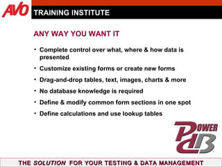 TRAINING INSTITUTE THE  SOLUTION   FOR YOUR TESTING & DATA MANAGEMENT Complete control over what, where & how data is presented  Customize existing forms or create new forms Drag-and-drop tables, text, images, charts & more No database knowledge is required Define & modify common form sections in one spot Define calculations and use lookup tables ANY WAY YOU WANT IT 