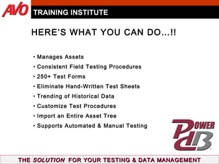 Manages Assets Consistent Field Testing Procedures 250+ Test Forms Eliminate Hand-Written Test Sheets Trending of Historical Data Customize Test Procedures Import an Entire Asset Tree Supports Automated & Manual Testing TRAINING INSTITUTE THE  SOLUTION   FOR YOUR TESTING & DATA MANAGEMENT HERE’S WHAT YOU CAN DO…!! 