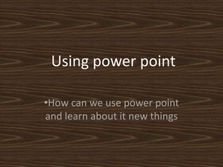 Using power point 
•How can we use power point 
and learn about it new things 
 