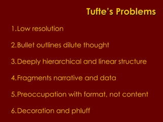 Low resolution Bullet outlines dilute thought Deeply hierarchical and linear structure Fragments narrative and data  Preoccupation with format, not content Decoration and phluff Tufte’s Problems 