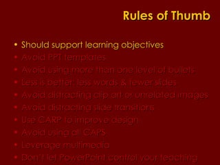 Should support learning objectives  Avoid PPT templates Avoid using more than one level of bullets Less is better: less words & fewer slides Avoid distracting clip art or unrelated images Avoid distracting slide transitions Use CARP to improve design Avoid using all CAPS Leverage multimedia Don’t let PowerPoint control your teaching Rules of Thumb 