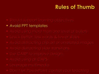 Should support learning objectives  Avoid PPT templates Avoid using more than one level of bullets Less is better: less words & fewer slides Avoid distracting clip art or unrelated images Avoid distracting slide transitions Use CARP to improve design Avoid using all CAPS Leverage multimedia Don’t let PowerPoint control your teaching Rules of Thumb 
