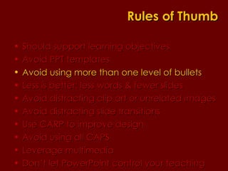 Should support learning objectives  Avoid PPT templates Avoid using more than one level of bullets Less is better: less words & fewer slides Avoid distracting clip art or unrelated images Avoid distracting slide transitions Use CARP to improve design Avoid using all CAPS Leverage multimedia Don’t let PowerPoint control your teaching Rules of Thumb 