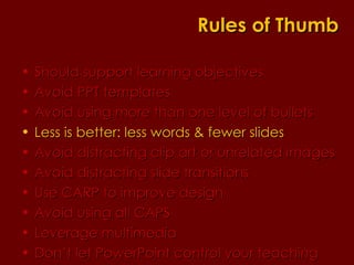 Should support learning objectives  Avoid PPT templates Avoid using more than one level of bullets Less is better: less words & fewer slides Avoid distracting clip art or unrelated images Avoid distracting slide transitions Use CARP to improve design Avoid using all CAPS Leverage multimedia Don’t let PowerPoint control your teaching Rules of Thumb 