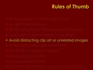 Should support learning objectives  Avoid PPT templates Avoid using more than one level of bullets Less is better: less words & fewer slides Avoid distracting clip art or unrelated images Avoid distracting slide transitions Use CARP to improve design Avoid using all CAPS Leverage multimedia Don’t let PowerPoint control your teaching Rules of Thumb 