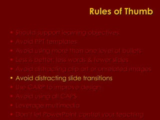 Should support learning objectives  Avoid PPT templates Avoid using more than one level of bullets Less is better: less words & fewer slides Avoid distracting clip art or unrelated images Avoid distracting slide transitions Use CARP to improve design Avoid using all CAPS Leverage multimedia Don’t let PowerPoint control your teaching Rules of Thumb 