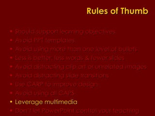 Should support learning objectives  Avoid PPT templates Avoid using more than one level of bullets Less is better: less words & fewer slides Avoid distracting clip art or unrelated images Avoid distracting slide transitions Use CARP to improve design Avoid using all CAPS Leverage multimedia Don’t let PowerPoint control your teaching Rules of Thumb 