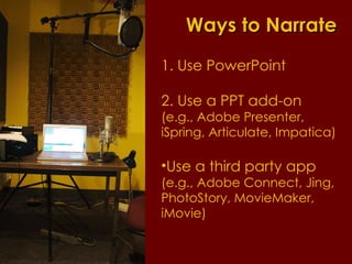 Ways to Narrate 1. Use PowerPoint 2. Use a PPT add-on  (e.g., Adobe Presenter, iSpring, Articulate, Impatica) Use a third party app  (e.g., Adobe Connect, Jing, PhotoStory, MovieMaker, iMovie) 