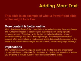 This slide is an example of what a PowerPoint slide online might look like: More content is better online When developing PowerPoint presentations for online learning, the rules change.  The number one reason is because your audience is now sitting right at a computer screen.  Therefore, while the two central principles (i.e., sound instructional design and sound message design) remain important because learners often skim instead of read content online, the actual development of the PowerPoint presentation changes and becomes more like designing a webpage. Implications The number one way this impacts faculty is by the fact that one presentation cannot and should not be used for classroom and online courses—that is, unless you are going to include audio or video to supplement the slides.  Adding More Text 