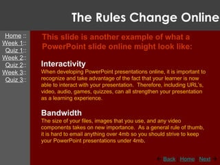 The Rules Change Online This slide is another example of what a PowerPoint slide online might look like: Interactivity When developing PowerPoint presentations online, it is important to recognize and take advantage of the fact that your learner is now able to interact with your presentation.  Therefore, including URL’s, video, audio, games, quizzes, can all strengthen your presentation as a learning experience. Bandwidth The size of your files, images that you use, and any video components takes on new importance.  As a general rule of thumb, it is hard to email anything over 4mb so you should strive to keep your PowerPoint presentations under 4mb . Home  :: Week 1 :: Quiz 1 :: Week 2 :: Quiz 2 :: Week 3 :: Quiz 3 ::    Back  |  Home  |  Next    
