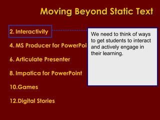 Interactivity MS Producer for PowerPoint Articulate Presenter Impatica for PowerPoint Games Digital Stories Moving Beyond Static Text We need to think of ways to get students to interact and actively engage in their learning. 
