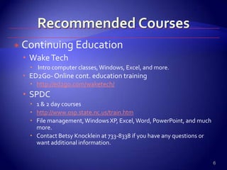 Recommended CoursesContinuing EducationWake Tech Intro computer classes, Windows, Excel, and more.ED2Go- Online cont. education traininghttp://ed2go.com/waketech/SPDC1 & 2 day courseshttp://www.osp.state.nc.us/train.htmFile management, Windows XP, Excel, Word, PowerPoint, and much more.Contact Betsy Knocklein at 733-8338 if you have any questions or want additional information.6