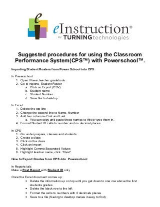 Suggested procedures for using the Classroom
Performance System(CPS™) with Powerschool™.
Importing Student Rosters from Power School into CPS
In Powerschool
1. Open Power teacher gradebook
2. Go to reports- Student Roster
a. Click on Export (CSV)
b. Student name
c. Student Number
d. Save file to desktop
In Excel
1. Delete the top line
2. Change the second line to Name, Number
3. Add two columns- First and Last
a. You can copy and paste these names to this or type them in.
4. Format Student ID cells to number and no decimal places
In CPS
1. Go under prepare, classes and students.
2. Create a class
3. Click on the class
4. Click on import
5. Highlight Comma Separated Values
6. Highlight teacher name, click “Next”
How to Export Grades from CPS into Powerschool
In Reports tab:
Make a Post Report with Student ID only
Once the Excel document comes up:
• Delete the information up on top until you get down to one row above the first
students grades
• Delete the black row to the left
• Format the cells to numbers with 0 decimals places
• Save to a file (Saving to desktop makes it easy to find)
 