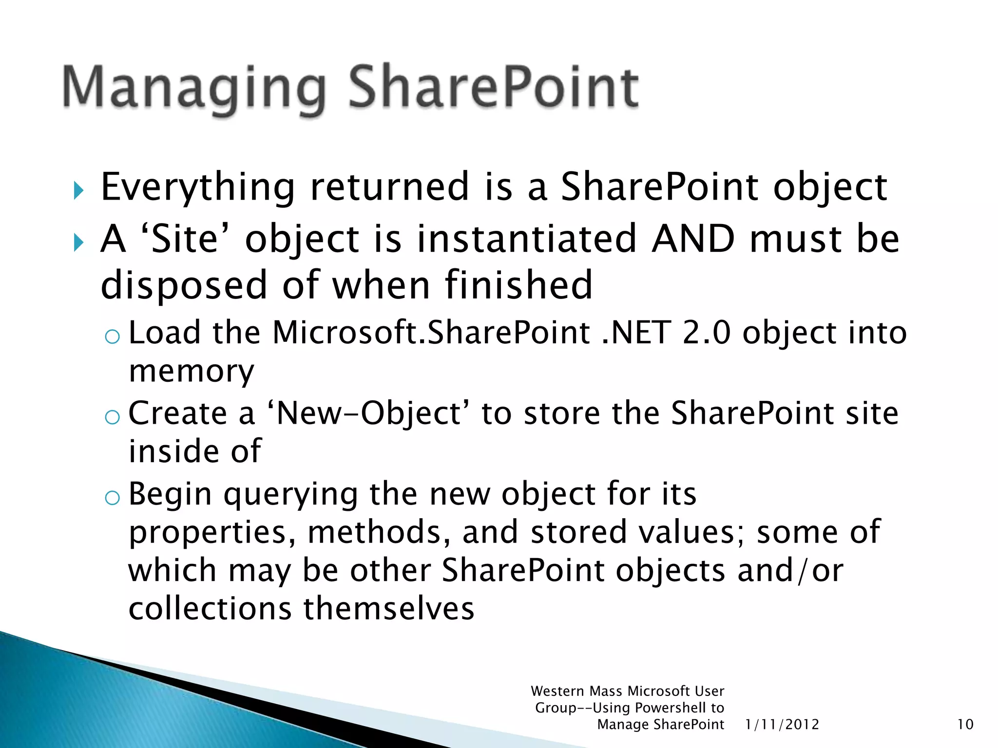    Everything returned is a SharePoint object
   A „Site‟ object is instantiated AND must be
    disposed of when finished
    o Load the Microsoft.SharePoint .NET 2.0 object into
      memory
    o Create a „New-Object‟ to store the SharePoint site
      inside of
    o Begin querying the new object for its
      properties, methods, and stored values; some of
      which may be other SharePoint objects and/or
      collections themselves

                               Western Mass Microsoft User
                               Group--Using Powershell to
                                        Manage SharePoint    1/11/2012   10
 