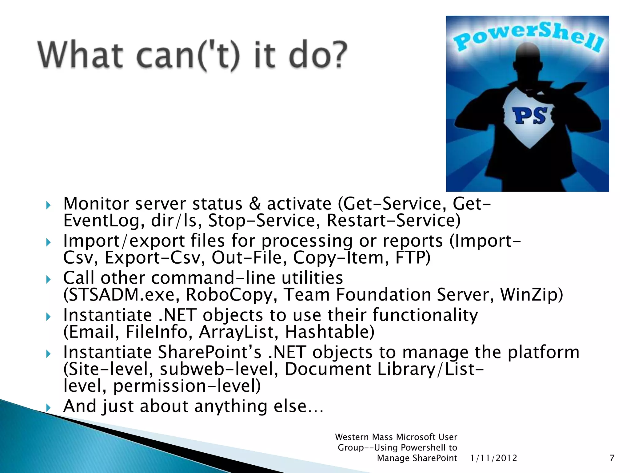    Monitor server status & activate (Get-Service, Get-
    EventLog, dir/ls, Stop-Service, Restart-Service)
   Import/export files for processing or reports (Import-
    Csv, Export-Csv, Out-File, Copy-Item, FTP)
   Call other command-line utilities
    (STSADM.exe, RoboCopy, Team Foundation Server, WinZip)
   Instantiate .NET objects to use their functionality
    (Email, FileInfo, ArrayList, Hashtable)
   Instantiate SharePoint‟s .NET objects to manage the platform
    (Site-level, subweb-level, Document Library/List-
    level, permission-level)
   And just about anything else…
                                   Western Mass Microsoft User
                                   Group--Using Powershell to
                                            Manage SharePoint    1/11/2012   7
 