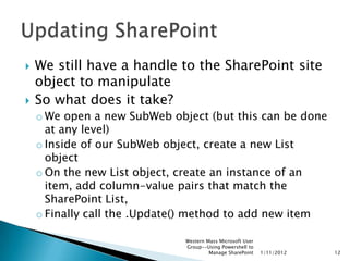    We still have a handle to the SharePoint site
    object to manipulate
   So what does it take?
    o We open a new SubWeb object (but this can be done
      at any level)
    o Inside of our SubWeb object, create a new List
      object
    o On the new List object, create an instance of an
      item, add column-value pairs that match the
      SharePoint List,
    o Finally call the .Update() method to add new item

                              Western Mass Microsoft User
                              Group--Using Powershell to
                                       Manage SharePoint    1/11/2012   12
 