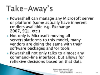    Powershell can manage any Microsoft server
    or platform (some actually have inherent
    cmdlets available e.g. Exchange
    2007, SQL, etc.)
   Not only is Microsoft moving all
    server/platforms to this model, many
    vendors are doing the same with their
    software packages and/or tools
   Powershell not only talks to almost any
    command-line interface, but allows for
    reflexive decisions based on that data
                         Western Mass Microsoft User
                         Group--Using Powershell to
                                  Manage SharePoint    1/11/2012   14
 