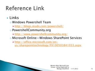    Links
    o Windows Powershell Team
     http://blogs.msdn.com/powershell/
    o PowershellCommunity.org
     http://www.powershellcommunity.org/
    o Microsoft Online—Windows SharePoint Services
     http://office.microsoft.com/en-
      us/sharepointtechnology/FX100503841033.aspx




                              Western Mass Microsoft User
                              Group--Using Powershell to
                                       Manage SharePoint    1/11/2012   15
 