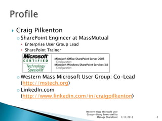    Craig Pilkenton
    o SharePoint Engineer at MassMutual
     • Enterprise User Group Lead
     • SharePoint Trainer




    o Western Mass Microsoft User Group: Co-Lead
      (http://mstech.org)
    o LinkedIn.com
      (http://www.linkedin.com/in/craigpilkenton)

                                    Western Mass Microsoft User
                                    Group--Using Powershell to
                                             Manage SharePoint    1/11/2012   2
 