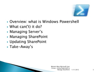    Overview: what is Windows Powershell
   What can('t) it do?
   Managing Server‟s
   Managing SharePoint
   Updating SharePoint
   Take-Away‟s




                         Western Mass Microsoft User
                         Group--Using Powershell to
                                  Manage SharePoint    1/11/2012   3
 