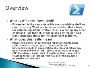    What is Windows Powershell?
    o Powershell is the new extensible command-line shell we
      can run on any Windows Server or desktop that allows
      for automating administrative tasks, executing any other
      command-line toolset, or for calling any regular .NET
      class, including those for the SharePoint platform.
   What does this really mean?
    o Powershell allows for automating repetitive maintenance
      tasks, modularizing scripts to “snap-on” future
      functionality, built-in enumeration objects, and calling any
      other command-line or .NET object to get work done (e.g.
      FTP, file-shares, email, etc.). Everything that is queried or
      returned to us is an „object‟ that has all of the available
      properties and methods.
                                      Western Mass Microsoft User
                                      Group--Using Powershell to
                                               Manage SharePoint    1/11/2012   4
 