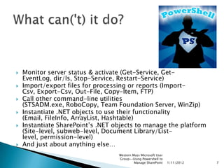    Monitor server status & activate (Get-Service, Get-
    EventLog, dir/ls, Stop-Service, Restart-Service)
   Import/export files for processing or reports (Import-
    Csv, Export-Csv, Out-File, Copy-Item, FTP)
   Call other command-line utilities
    (STSADM.exe, RoboCopy, Team Foundation Server, WinZip)
   Instantiate .NET objects to use their functionality
    (Email, FileInfo, ArrayList, Hashtable)
   Instantiate SharePoint‟s .NET objects to manage the platform
    (Site-level, subweb-level, Document Library/List-
    level, permission-level)
   And just about anything else…
                                   Western Mass Microsoft User
                                   Group--Using Powershell to
                                            Manage SharePoint    1/11/2012   7
 