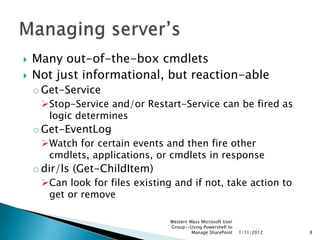    Many out-of-the-box cmdlets
   Not just informational, but reaction-able
    o Get-Service
     Stop-Service and/or Restart-Service can be fired as
      logic determines
    o Get-EventLog
     Watch for certain events and then fire other
      cmdlets, applications, or cmdlets in response
    o dir/ls (Get-ChildItem)
     Can look for files existing and if not, take action to
      get or remove

                                 Western Mass Microsoft User
                                 Group--Using Powershell to
                                          Manage SharePoint    1/11/2012   8
 