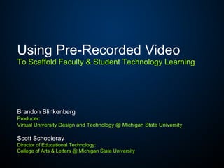 Using Pre-Recorded Video   To Scaffold Faculty & Student Technology Learning Brandon Blinkenberg Producer:  Virtual University Design and Technology @ Michigan State University Scott Schopieray Director of Educational Technology: College of Arts & Letters @ Michigan State University 