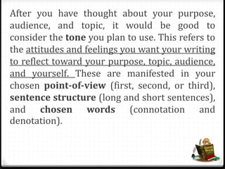 After you have thought about your purpose,
audience, and topic, it would be good to
consider the tone you plan to use. This refers to
the attitudes and feelings you want your writing
to reflect toward your purpose, topic, audience,
and yourself. These are manifested in your
chosen point-of-view (first, second, or third),
sentence structure (long and short sentences),
and chosen words (connotation and
denotation).
 