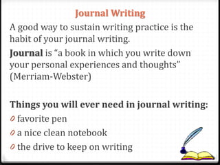 Journal Writing
A good way to sustain writing practice is the
habit of your journal writing.
Journal is “a book in which you write down
your personal experiences and thoughts”
(Merriam-Webster)
Things you will ever need in journal writing:
0 favorite pen
0 a nice clean notebook
0 the drive to keep on writing
 
