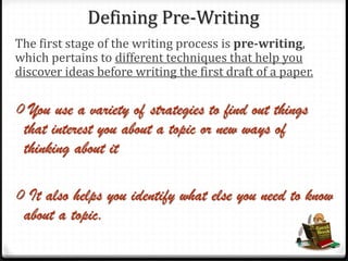 Defining Pre-Writing
The first stage of the writing process is pre-writing,
which pertains to different techniques that help you
discover ideas before writing the first draft of a paper.
0 You use a variety of strategies to find out things
that interest you about a topic or new ways of
thinking about it
0 It also helps you identify what else you need to know
about a topic.
 