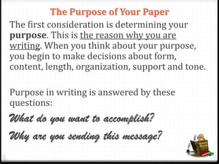 The Purpose of Your Paper
The first consideration is determining your
purpose. This is the reason why you are
writing. When you think about your purpose,
you begin to make decisions about form,
content, length, organization, support and tone.
Purpose in writing is answered by these
questions:
What do you want to accomplish?
Why are you sending this message?
 