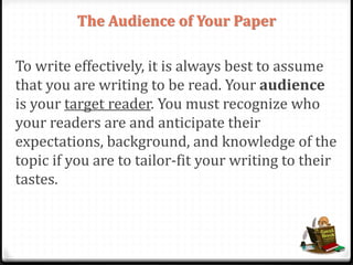 The Audience of Your Paper
To write effectively, it is always best to assume
that you are writing to be read. Your audience
is your target reader. You must recognize who
your readers are and anticipate their
expectations, background, and knowledge of the
topic if you are to tailor-fit your writing to their
tastes.
 
