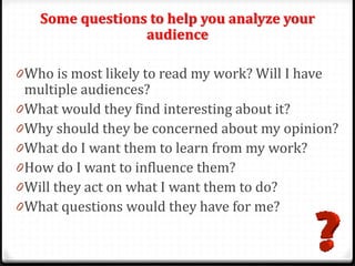 Some questions to help you analyze your
audience
0Who is most likely to read my work? Will I have
multiple audiences?
0What would they find interesting about it?
0Why should they be concerned about my opinion?
0What do I want them to learn from my work?
0How do I want to influence them?
0Will they act on what I want them to do?
0What questions would they have for me?
 