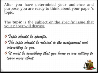 After you have determined your audience and
purpose, you are ready to think about your paper’s
topic.
The topic is the subject or the specific issue that
your paper will discuss.
0 Topic should be specific.
0 The topic should be related to the assignment and
interesting to you.
0 It must be something that you know or are willing to
learn more about.
 