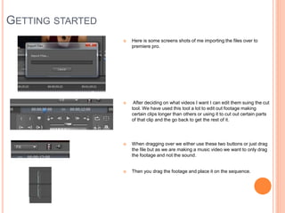 GETTING STARTED
 Here is some screens shots of me importing the files over to
premiere pro.
 After deciding on what videos I want I can edit them suing the cut
tool. We have used this tool a lot to edit out footage making
certain clips longer than others or using it to cut out certain parts
of that clip and the go back to get the rest of it.
 When dragging over we either use these two buttons or just drag
the file but as we are making a music video we want to only drag
the footage and not the sound.
 Then you drag the footage and place it on the sequence.
 