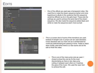 EDITS
 One of the effects we used was a transparent video. We
used this to make the dream sequence darker and more
lugubrious to allude to the audience that this sequence
would be different as its in the girls head. These arte the
settings we used to achieve the eerie feel of the dream
sequence. We also made the sequence added black and
white to make the sequence seem more surreal.
 This is a screen shot of some of the transitions we used.
Instead of straight cuts or jumps cuts we used dissolves.
Cross dissolves was our main one as it worked best for
continuity edits/showing the passing of time. Fades to black
were mostly used when there is a new scene and at the
edit to finish the video.
 This is one of the many jump cuts we used. I
chose to show this one as it’s the most
disorientating as there is two clips jump
cutting in between each other so it matches
the pace of the music. We used the razor tool
to achieve this edit.
 