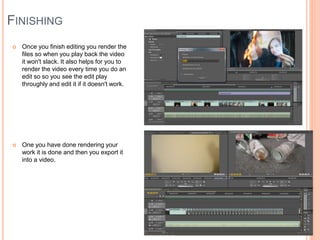 FINISHING
 Once you finish editing you render the
files so when you play back the video
it won't slack. It also helps for you to
render the video every time you do an
edit so so you see the edit play
throughly and edit it if it doesn't work.
 One you have done rendering your
work it is done and then you export it
into a video.
 
