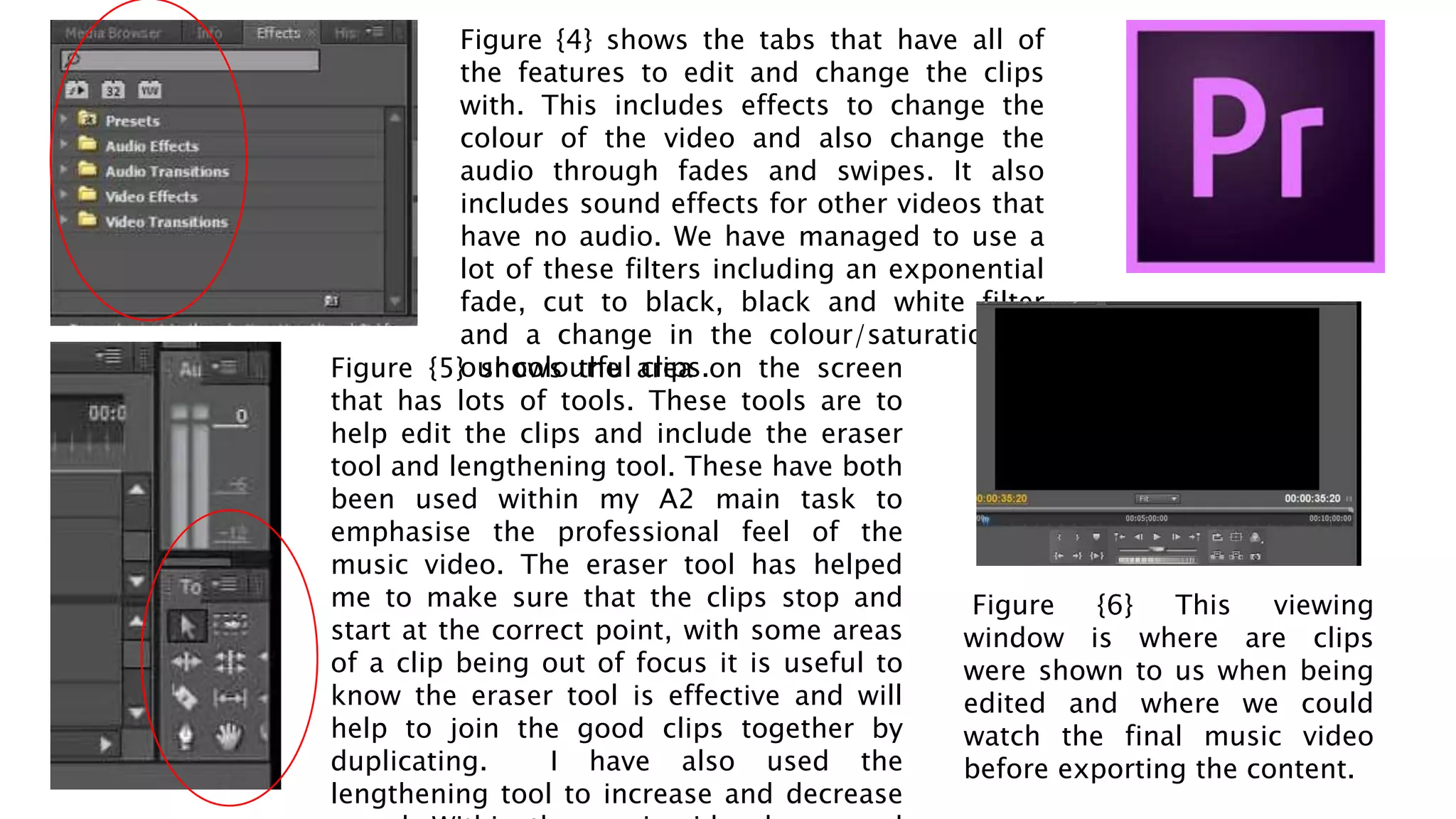 Figure {4} shows the tabs that have all of
the features to edit and change the clips
with. This includes effects to change the
colour of the video and also change the
audio through fades and swipes. It also
includes sound effects for other videos that
have no audio. We have managed to use a
lot of these filters including an exponential
fade, cut to black, black and white filter
and a change in the colour/saturation of
our colourful clips.Figure {5} shows the area on the screen
that has lots of tools. These tools are to
help edit the clips and include the eraser
tool and lengthening tool. These have both
been used within my A2 main task to
emphasise the professional feel of the
music video. The eraser tool has helped
me to make sure that the clips stop and
start at the correct point, with some areas
of a clip being out of focus it is useful to
know the eraser tool is effective and will
help to join the good clips together by
duplicating. I have also used the
lengthening tool to increase and decrease
Figure {6} This viewing
window is where are clips
were shown to us when being
edited and where we could
watch the final music video
before exporting the content.
 