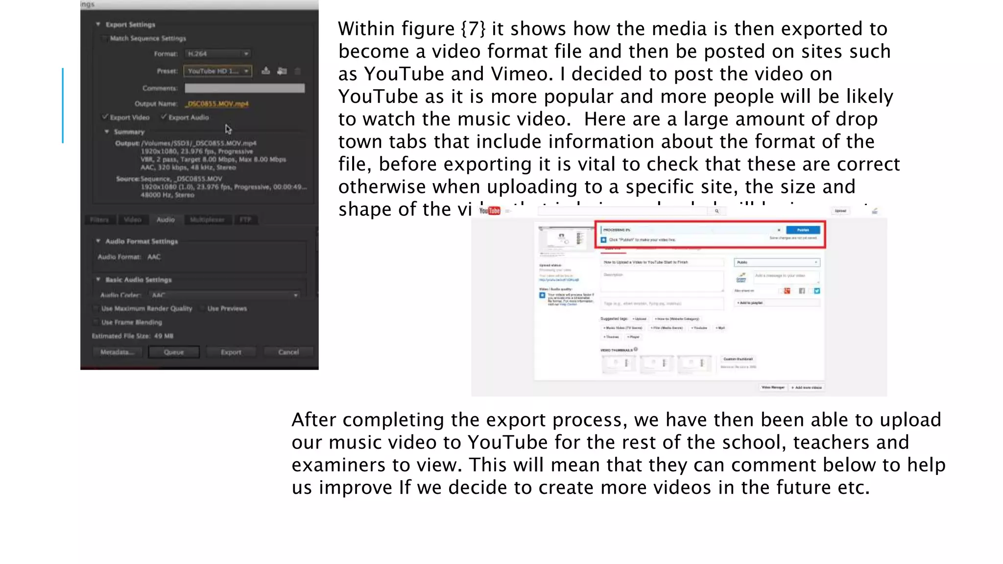 Within figure {7} it shows how the media is then exported to
become a video format file and then be posted on sites such
as YouTube and Vimeo. I decided to post the video on
YouTube as it is more popular and more people will be likely
to watch the music video. Here are a large amount of drop
town tabs that include information about the format of the
file, before exporting it is vital to check that these are correct
otherwise when uploading to a specific site, the size and
shape of the video that is being uploaded will be incorrect.
After completing the export process, we have then been able to upload
our music video to YouTube for the rest of the school, teachers and
examiners to view. This will mean that they can comment below to help
us improve If we decide to create more videos in the future etc.
 