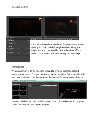 Emma Collins , COWA
It has also allowed me to edit my footage. As my images
were quite dark I needed to lighten them. Using the
Brightness and contrast effect from the visual effects
section on premier I was able to brighten the image.
Adding titles:
As a convention of form, titles are needed to create a professional and
conventional trailer. Premier has its own option for titles. You create the title
and drag it into the time line on top of the footage/ space you want it to be.
I downloaded my fonts from Dafont.com, once uploaded onto the computer
these fonts can be used in premier pro.
 